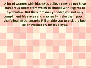 A lot of women with blue eyes believe they do not have
 numerous colors from which to choose with regards to
  eyeshadow. But there are many shades will not only
compliment blue eyes and also really make them pop. In
the following paragraphs I'll enable you to pick the best
             color eyeshadow for blue eyes.
 
