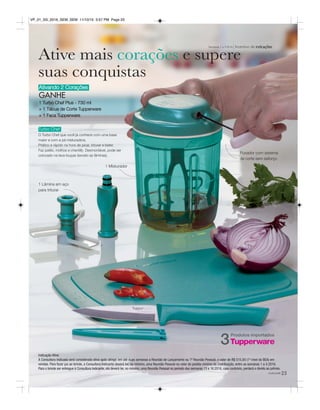 Incentivo de indicaçõesSemanas 1 a 4.2016
Ativando 2 Corações
GANHE
1 Turbo Chef Plus - 730 ml
+ 1 Tábua de Corte Tupperware
+ 1 Faca Tupperware
Turbo Chef
O Turbo Chef que você já conhece com uma base
maior e com a pá misturadora.
Prático e rápido na hora de picar, triturar e bater.
Faz patês, molhos e chantilly. Desmontável, pode ser
colocado na lava-louças (exceto as lâminas).
23você pode
Indicação Ativa
A Consultora Indicada será considerada ativa após atingir, em até duas semanas a Reunião de Lançamento ou 1ª Reunião Pessoal, o valor de R$ 515,00 (1º nível do BEA) em
vendas. Para fazer jus ao brinde, a Consultora Indicante deverá ter, no mínimo, uma Reunião Pessoal no valor do pedido mínimo da Distribuição, entre as semanas 1 a 4.2016.
Para o brinde ser entregue à Consultora Indicante, ela deverá ter, no mínimo, uma Reunião Pessoal no período das semanas 13 a 16.2016, caso contrário, perderá o direito ao prêmio.
Ative mais corações e supere
suas conquistas
1 Lâmina em aço
para triturar
Puxador com sistema
de corte sem esforço
1 Misturador
Produtos importados
3
VP_01_SS_2016_SEM_SEM 11/10/15 3:57 PM Page 23
 