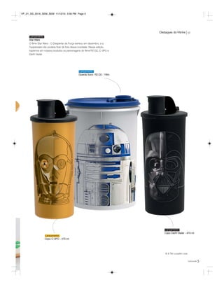 Destaques doVitrine vp
5você pode
Star Wars
O filme Star Wars - O Despertar da Força estreou em dezembro, e a
Tupperware não poderia ficar de fora dessa novidade. Nessa edição,
trazemos em nossos produtos os personagens do filme R2-D2, C-3PO e
Darth Vader.
Lançamento
Copo C-3PO - 470 ml
.
Lançamento
Guarda Suco R2-D2 - 1litro
Lançamento
Copo Darth Vader - 470 ml
Lançamento
r
© & TM Lucasfilm Ltda.
VP_01_SS_2016_SEM_SEM 11/10/15 3:56 PM Page 5
 