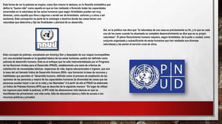 Esta forma de ver la pobreza se inspira, como Sen mismo lo destaca, en la filosofía aristotélica que
define la “buena vida” como aquella en que se han realizado o florecido todas las capacidades
encerradas en la naturaleza de los seres humanos (que según Aristóteles pueden ser muy
diversas, como aquella que lleva a algunos a serdel ser de Aristóteles señores y a otros a ser
esclavos). Esta concepción es parte de la ontología o doctrina donde las cosas tienen una
naturaleza que determina y fija las finalidades o plenitud de su desarrollo.
Así, en la política nos dice que “la naturaleza de una cosa es precisamente su fin, y lo que es cada
uno de los seres cuando ha alcanzado su completo desenvolvimiento se dice que es su propia
naturaleza”. El pleno florecimiento humano requiere, según Aristóteles, de la polis o ciudad, como
conjunto organizado y autosuficiente de seres humanos que han realizado sus diversas
naturalezas y las ponen al servicio unos de otros.
Este concepto de pobreza, actualizado por Amartya Sen y despojado de sus rasgos incompatibles
con una sociedad basada en la igualdad básica de los seres humanos, podría ser definido como
pobreza de desarrollo humano. Este es el enfoque que ha sido instrumentalizado por el Programa
de las Naciones Unidas para el Desarrollo (PNUD), estableciendo una serie de criterios de
satisfacción de necesidades básicas –esperanza de vida, logros educacionales e ingreso, que son
la base del así llamado Índice de Desarrollo Humano (IDH)– que formarían la base de recursos y
habilidades que permiten el “desarrollo humano, definido como el proceso de ampliación de las
opciones de las personas y mejora de las capacidades humanas (la diversidad de cosas que las
personas pueden hacer o ser en la vida) y las libertades”.5 A partir de ello el PNUD ha elaborado
un Índice de Pobreza Humana (IPH) que se describe de la siguiente manera: “En lugar de utilizar
los ingresos para medir la pobreza, el IPH mide las dimensiones más básicas en que se
manifiestan las privaciones: una vida corta, falta de educación básica y falta de acceso a los
recursos públicos y privados
 