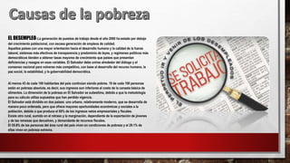 EL DESEMPLEO: La generación de puestos de trabajo desde el año 2000 ha estado por debajo
del crecimiento poblacional, con escasa generación de empleos de calidad.
Aquellos países con una mayor orientación hacia el desarrollo humano y la calidad de la fuerza
laboral, sistemas más efectivos de transparencia y predominio de leyes, y regímenes políticos más
democráticos tienden a obtener tasas mayores de crecimiento que países que presentan
deficiencias y rezagos en esas variables. El Salvador debe unirse alrededor del diálogo y el
consenso nacional para volverse más competitivo, con base al desarrollo del recurso humano, la
paz social, la estabilidad, y la gobernabilidad democrática.
Al menos 43 de cada 100 habitantes del país continúan siendo pobres. 19 de cada 100 personas
están en pobreza absoluta, es decir, sus ingresos son inferiores al costo de la canasta básica de
alimentos. La dimensión de la pobreza en El Salvador se subestima, debido a que la metodología
para su cálculo utiliza supuestos que han perdido vigencia.
El Salvador está dividido en dos países: uno urbano, relativamente moderno, que se desarrolla de
manera poco ordenada, pero que ofrece mayores oportunidades económicas y sociales a la
población, debido a que produce el 80% de los ingresos netos empresariales y fiscales.
Existe otro rural, sumido en el retraso y la marginación, dependiente de la exportación de jóvenes
y de las remesas que devuelven, y demandante de recursos fiscales.
El 55.8% de las personas del área rural del país viven en condiciones de pobreza y el 29.1% de
ellas viven en pobreza extrema.
 
