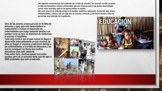Las mayores consecuencias de la pobreza son la falta de recursos, los recursos no solo se basan
en falta de transporte o centros comerciales, que son recursos que en los países desarrollados
vemos como normales, esto en los países pobres ni existen.
Allí como recurso en entiende acceso a la sanidad, medicina y educación. Cosas que aquí vemos
indispensables y obvias y allí son algo que no ocurren a menudo y solo tienen acceso a ellas un
porcentaje muy reducido de la población.
Otra de las peores consecuencias en la falta de
alimento y agua que esto desencadena la
malnutrición e incluso el desarrollo de
enfermedades que luego después tampoco se
pueden curar ya que no disponen de medicinas
ni acceso a hospitales.
Todo esto incita a que el país nunca se llegue a
desarrollar adecuadamente ya que muchos de
ellos no llegan ni siquiera a sobrevivir debido a
las enfermedades y a la falta de alimentos y los
que lo consiguen no tienen los medios
educativos para salir adelante.
Para evitar esto, muchos países conceden
ayudas, pero es un proceso lento que de aquí a
2020 pretenden que esté erradicado.
 