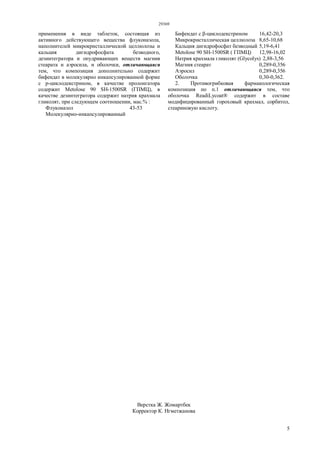 29369
5
применения в виде таблеток, состоящая из
активного действующего вещества флуконазола,
наполнителей микрокристаллической целлюлозы и
кальция дигидрофосфата безводного,
дезинтегратора и опудривающих веществ магния
стеарата и аэросила, и оболочки, отличающаяся
тем, что композиция дополнительно содержит
бифендат в молекулярно инкапсулированной форме
с р-циклодекстрином, в качестве пролонгатора
содержит Metolose 90 SH-1500SR (ГПМЦ), в
качестве дезинтегратора содержит натрия крахмала
гликолят, при следующем соотношении, мас.% :
Флуконазол 43-53
Молекулярно-инкапсулированный
Бифендат с β-циклодекстрином 16,42-20,3
Микрокристаллическая целлюлоза 8,65-10,68
Кальция дигидрофосфат безводный 5,19-6,41
Metolose 90 SH-1500SR ( ГПМЦ) 12,98-16,02
Натрия крахмала гликолят (Glycolys) 2,88-3,56
Магния стеарат 0,289-0,356
Аэросил 0,289-0,356
Оболочка 0,30-0,362.
2. Противогрибковая фармакологическая
композиция по п.1 отличающаяся тем, что
оболочка ReadiLycoat® содержит в составе
модифицированный гороховый крахмал, сорбитол,
стеариновую кислоту.
Верстка Ж. Жомартбек
Корректор К. Нгметжанова
 