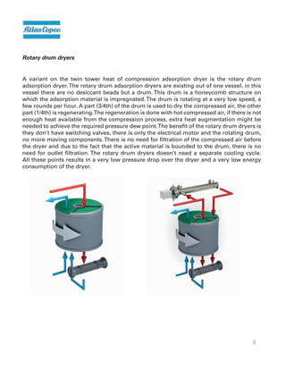 13
Rotary drum dryers
A variant on the twin tower heat of compression adsorption dryer is the rotary drum
adsorption dryer.The rotary drum adsorption dryers are existing out of one vessel, in this
vessel there are no desiccant beads but a drum. This drum is a honeycomb structure on
which the adsorption material is impregnated.The drum is rotating at a very low speed, a
few rounds per hour. A part (3/4th) of the drum is used to dry the compressed air, the other
part (1/4th) is regenerating.The regeneration is done with hot compressed air, if there is not
enough heat available from the compression process, extra heat augmentation might be
needed to achieve the required pressure dew point.The benefit of the rotary drum dryers is
they don’t have switching valves, there is only the electrical motor and the rotating drum,
no more moving components.There is no need for filtration of the compressed air before
the dryer and due to the fact that the active material is bounded to the drum, there is no
need for outlet filtration. The rotary drum dryers doesn’t need a separate cooling cycle.
All these points results in a very low pressure drop over the dryer and a very low energy
consumption of the dryer.
 