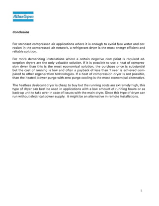15
Conclusion
For standard compressed air applications where it is enough to avoid free water and cor-
rosion in the compressed air network, a refrigerant dryer is the most energy efficient and
reliable solution.
For more demanding installations where a certain negative dew point is required ad-
sorption dryers are the only valuable solution. If it is possible to use a heat of compres-
sion dryer than this is the most economical solution, the purchase price is substantial
but the cost of running is low and often a payback of less than 1 year is achieved com-
pared to other regeneration technologies. If a heat of compression dryer is not possible,
than the heated blower purge with zero purge cooling is the most economical alternative.
The heatless desiccant dryer is cheap to buy but the running costs are extremely high, this
type of dryer can best be used in applications with a low amount of running hours or as
back-up unit to take over in case of issues with the main dryer. Since this type of dryer can
run without electrical power supply, it might be an alternative in remote installations.
 