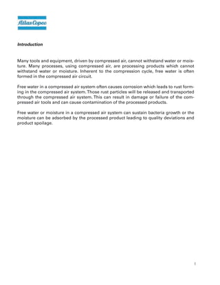 4
Introduction
Many tools and equipment, driven by compressed air, cannot withstand water or mois-
ture. Many processes, using compressed air, are processing products which cannot
withstand water or moisture. Inherent to the compression cycle, free water is often
formed in the compressed air circuit.
Free water in a compressed air system often causes corrosion which leads to rust form-
ing in the compressed air system.Those rust particles will be released and transported
through the compressed air system. This can result in damage or failure of the com-
pressed air tools and can cause contamination of the processed products.
Free water or moisture in a compressed air system can sustain bacteria growth or the
moisture can be adsorbed by the processed product leading to quality deviations and
product spoilage.
 