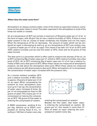 5
Where does the water come from?
Atmospheric air always contains water, most of the times as vaporized moisture, some-
times as free water (when it rains).The water vaporized in the atmosphere is most of the
times not visible or notable.
Air at a temperature of 35°C can contain a maximum of 39 grams water per m³ of air in
the form of vapor, with 39 g/m³ the air has a relative humidity of 100%. If there is more
water present in the air, excess of water condenses into droplets and not into vapor.
When the temperature of the air decreases, the amount of water which can be con-
tained as vapor is decreasing as well e.g. air at a temperature of 20°C can contain max.
17 grams of water per m³ of air as vapor.This means if we take 1m³ of air at 35°C with
100% relative humidity and we cool this down to 20°C, there will be 22 grams of free
water formed.
The dew point is a parameter which is often used to measure the dryness of the air, air
at 35°C containing 39g of water vapor per m³, which is 100% relative humidity, has a dew
point of 35°C. Air at 35°C containing 22g of water vapor per m³ of air has a relative hu-
midity of 56% and a dew point of 20°C.When these values are measured at atmospheric
pressure, we talk about the atmospheric dew point. When these values are measured
under pressure we talk about pressure dew point.When atmospheric air is compressed,
the concentration of water vapor increases with the pressure ratio.
At a normal ambient condition 35°C
and a relative humidity of 60% there
is approx. 23 grams of water per m³ of
air as vapor. When compressing the
ambient air from atmospheric pres-
sure up to 7 bar (g), the concentration
of water vapor increases 8 times. So
per m³ of compressed air there is 184
grams of water.This means per m³ of
compressed air leaving the compres-
sor at 35°C 145 grams of free water is
entering the compressed air system.
A 90kW compressor, working 8 hrs.
per day, delivers up to 970m³ com-
pressed air during those 8 hrs., re-
sulting in 140 liters of water every day
entering the compressed air system!
Besides the free water, also water vapor
is entering the compressed air system, 39
grams per m³, this results in more than 37
liters of water as vapor entering the com-
pressed air system every day.
 
