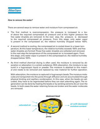 6
How to remove the water?
There are several ways to remove water and moisture from compressed air.
• The first method is overcompression, the pressure is increased to a lev-
el above the required compressed air pressure and at this higher pressure the
free water droplets are removed. In the next step, the pressure is decreased
to the required compressed air pressure. From this stage, only water vapor
is present in the compressed air, the relative humidity dropped below 100%.
• A second method is cooling, the compressed air is cooled down to a lower tem-
perature. At this lower temperature, the relative humidity exceeds 100% and free
water droplets are formed.Those free water droplets are collected and removed.
In the next step the temperature of the compressed air is increased again. From
this stage, only water vapor is present in the compressed air, the relative humidity
dropped below 100%.
• As third method chemical drying is often used, the moisture is removed by ab-
sorption or adsorption in a certain substance. With absorption, the moisture is cap-
tured in a hygroscopic liquid or powder. The moisture is attached to this materi-
al and needs to be removed and replaced by new material for further operation.
With adsorption, the moisture is captured in hygroscopic beads.The moisture mole-
cules are transported into the pores through diffusion and are accumulated through
physical binding and capillary condensation. In this case, when the beads are sat-
urated, they have to be regenerated before they can start adsorbing again.The re-
generation can be done by heating the beads or by sending extreme dry air over the
beads. In both cases the water retaining forces are broken and the water molecules
are removed.
saturated air
air with decreased
moisture content
desiccant bead
pores
 