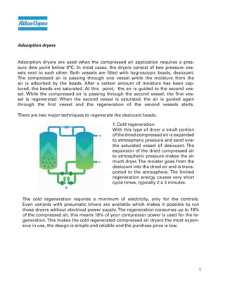 10
Adsorption dryers
Adsorption dryers are used when the compressed air application requires a pres-
sure dew point below 0°C. In most cases, the dryers consist of two pressure ves-
sels next to each other. Both vessels are filled with hygroscopic beads, desiccant.
The compressed air is passing through one vessel while the moisture from the
air is adsorbed by the beads. After a certain amount of moisture has been cap-
tured, the beads are saturated. At this point, the air is guided to the second ves-
sel. While the compressed air is passing through the second vessel, the first ves-
sel is regenerated. When the second vessel is saturated, the air is guided again
through the first vessel and the regeneration of the second vessels starts.
There are two major techniques to regenerate the desiccant beads.
1. Cold regeneration
With this type of dryer a small portion
of the dried compressed air is expanded
to atmospheric pressure and send over
the saturated vessel of desiccant. The
expansion of the dried compressed air
to atmospheric pressure makes the air
much dryer.The moister goes from the
desiccant into the dried air and is trans-
ported to the atmosphere. The limited
regeneration energy causes very short
cycle times, typically 2 à 3 minutes.
The cold regeneration requires a minimum of electricity, only for the controls.
Even variants with pneumatic timers are available which makes it possible to run
those dryers without electrical power supply.The regeneration consumes up to 18%
of the compressed air, this means 18% of your compressor power is used for the re-
generation.This makes the cold regenerated compressed air dryers the most expen-
sive in use, the design is simple and reliable and the purchase price is low.
 