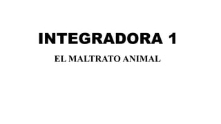 INTEGRADORA 1
EL MALTRATO ANIMAL
 