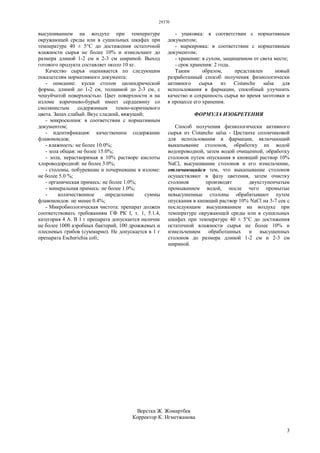 29370
3
высушиванием на воздухе при температуре
окружающей среды или в сушильных шкафах при
температуре 40 ± 5°С до достижения остаточной
влажности сырья не более 10% и измельчают до
размера длиной 1-2 см и 2-3 см шириной. Выход
готового продукта составляет около 10 кг.
Качество сырья оценивается по следующим
показателям нормативного документа:
- описание: куски столон цилиндрической
формы, длиной до 1-2 см, толщиной до 2-3 см, с
чешуйчатой поверхностью. Цвет поверхности и на
изломе коричнево-бурый имеет сердцевину со
смолянистым содержимым темно-коричневого
цвета. Запах слабый. Вкус сладкий, вяжущий;
- микроскопия: в соответствии с нормативным
документом;
- идентификация: качественное содержание
флавоноидов;
- влажность: не более 10.0%;
- зола общая: не более 15.0%;
- зола, нерастворимая в 10% растворе кислоты
хлороводородной: не более 3.0%;
- столоны, побуревшие и почерневшие в изломе:
не более 5.0 %;
- органическая примесь: не более 1.0%;
- минеральная примесь: не более 1.0%;
- количественное определение суммы
флавоноидов: не менее 0.4%;
- Микробиологическая чистота: препарат должен
соответствовать требованиям ГФ РК I, т. 1, 5.1.4,
категория 4 А. В 1 г препарата допускается наличие
не более 1000 аэробных бактерий, 100 дрожжевых и
плесневых грибов (суммарно). Не допускается в 1 г
препарата Escherichia coli;
- упаковка: в соответствии с нормативным
документом;
- маркировка: в соответствии с нормативным
документом;
- хранение: в сухом, защищенном от света месте;
- срок хранения: 2 года.
Таким образом, представлен новый
разработанный способ получения физиологически
активного сырья из Cistanche salsa для
использования в фармации, способный улучшить
качество и сохранность сырья во время заготовки и
в процессе его хранения.
ФОРМУЛА ИЗОБРЕТЕНИЯ
Способ получения физиологически активного
сырья из Cistanche salsa - Цистанхе солончаковой
для использования в фармации, включающий
выкапывание столонов, обработку их водой
водопроводной, затем водой очищенной, обработку
столонов путем опускания в кипящий раствор 10%
NaCl, высушивание столонов и его измельчение,
отличающийся тем, что выкапывание столонов
осуществляют в фазу цветения, затем очистку
столонов производят двухступенчатым
промыванием водой, после чего промытые
невысушенные столоны обрабатывают путем
опускания в кипящий раствор 10% NaCl на 3-7 сек с
последующим высушиванием на воздухе при
температуре окружающей среды или в сушильных
шкафах при температуре 40 ± 5°С до достижения
остаточной влажности сырья не более 10% и
измельчением обработанных и высушенных
столонов до размера длиной 1-2 см и 2-3 см
шириной.
Верстка Ж. Жомартбек
Корректор К. Нгметжанова
 