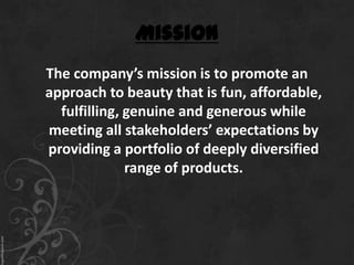 Mission
The company’s mission is to promote an
approach to beauty that is fun, affordable,
  fulfilling, genuine and generous while
meeting all stakeholders’ expectations by
providing a portfolio of deeply diversified
              range of products.
 