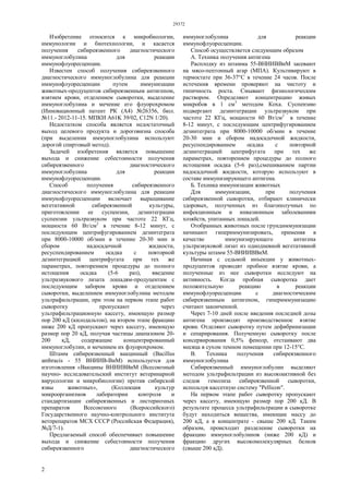 29372
2
Изобретение относится к микробиологии,
иммунологии и биотехнологии, и касается
получения сибиреязвенного диагностического
иммуноглобулина для реакции
иммунофлуоресценции.
Известен способ получения сибиреязвенного
диагностического иммуноглобулина для реакции
иммунофлуоресценции путем иммунизации
животных-продуцентов сибиреязвенным антигеном,
взятием крови, отделением сыворотки, выделение
иммуноглобулина и мечение его флуорохромом
(Инновационный патент РК (А4) №26356, бюл.
№11.- 2012-11-15. МПКИ А61K 39/02, C12N 1/20).
Недостатком способа является недостаточный
выход целевого продукта и дороговизна способа
(при выделении иммуноглобулина используют
дорогой спиртовый метод).
Задачей изобретения является повышение
выхода и снижение себестоимости получения
сибиреязвенного диагностического
иммуноглобулина для реакции
иммунофлуоресценции.
Способ получения сибиреязвенного
диагностического иммуноглобулина для реакции
иммунофлуоресценции включает выращивание
вегетативной сибиреязвенной культуры,
приготовлении ее суспензии, дезинтеграции
суспензии ультразвуком при частоте 22 КГц,
мощности 60 Вт/см2
в течение 8-12 минут, с
последующим центрифугированием дезинтеграта
при 8000-10000 об/мин в течение 20-30 мин и
сбором надосадочной жидкости,
ресуспендированием осадка с повторной
дезинтеграцией центрифугата при тех же
параметрах, повторением процедуры до полного
истощения осадка (5-6 раз), введение
ультразвукового лизата лошадям-продуцентам с
последующим забором крови и отделением
сыворотки, выделением иммуноглобулина методом
ультрафильтрации, при этом на первом этапе работ
сыворотку пропускают через
ультрафильтрационную кассету, имеющую размер
пор 200 кД (килодальтон), на втором этапе фракцию
ниже 200 кД пропускают через кассету, имеющую
размер пор 20 кД, получая частицы диапазоном 20-
200 кД, содержащие концентрированный
иммуноглобулин, и мечением их флуорохромом.
Штамм сибиреязвенный вакцинный (Bacillus
anthracis - 55 ВНИИВ-ВиМ) используется для
изготовления «Вакцины ВНИИВВиМ (Всесоюзный
научно- исследовательский институт ветеринарной
вирусологии и микробиологии) против сибирской
язвы животных», (Коллекция культур
микроорганизмов лаборатории контроля и
стандартизации сибиреязвенных и листериозных
препаратов Всесоюзного (Всероссийского)
Государственного научно-контрольного института
ветпрепаратов МСХ СССР (Российская Федерация),
№Д/7-1).
Предлагаемый способ обеспечивает повышение
выхода и снижение себестоимости получения
сибиреязвенного диагностического
иммуноглобулина для реакции
иммунофлуоресценции.
Способ осуществляется следующим образом
А. Техника получения антигена
Расплодку из штамма 55-ВНИИВВиМ засевают
на мясо-пептонный агар (МПА). Культивируют в
термостате при 36-37°С в течение 24 часов. После
истечения времени проверяют на чистоту и
типичность роста. Смывают физиологическим
раствором. Определяют концентрацию живых
микробов в 1 см3
методом Коха. Суспензию
подвергают дезинтеграции ультразвуком при
частоте 22 КГц, мощности 60 Вт/см2
в течение
8-12 минут, с последующим центрифугированием
дезинтеграта при 8000-10000 об/мин в течение
20-30 мин и сбором надосадочной жидкости,
ресуспендированием осадка с повторной
дезинтеграцией центрифугата при тех же
параметрах, повторением процедуры до полного
истощения осадка (5-6 раз),смешиванием партии
надосадочной жидкости, которую используют в
составе иммунизирующего антигена.
Б. Техника иммунизации животных
Для иммунизации, при получения
сибиреязвенной сыворотки, отбирают клинически
здоровых, полученных из благополучных по
инфекционным и инвазионным заболеваниям
хозяйств, упитанных лошадей.
Отобранных животных после грундиммунизации
начинают гипериммунизировать, применяя в
качестве иммунизирующего антигена
ультразвуковой лизат из однодневной вегетативной
культуры штамм 55-ВНИИВВиМ.
Начиная с седьмой инъекции у животных-
продуцентов проводят пробное взятие крови, а
полученные из нее сыворотки исследуют на
активность. Когда пробная сыворотка дает
положительную реакцию в реакции
иммунофлуоресценции с диагностическим
сибиреязвенным антигеном, гипериммунизацию
считают законченной.
Через 7-10 дней после введения последней дозы
антигена производят производственное взятие
крови. Отделяют сыворотку путем дефибринизации
и сепарирования. Полученную сыворотку после
консервирования 0,5% фенолр, отстаивают два
месяца в сухом темном помещении при 12-15°С.
В. Техника получения сибиреязвенного
иммуноглобулина
Сибиреязвенный иммуноглобулин выделяют
методом ультрафильтрации из высокоактивной без
следов гемолиза сибиреязвенной сыворотки,
используя кассетную систему "Pellicon".
На первом этапе работ сыворотку пропускают
через кассету, имеющую размер пор 200 кД. В
результате процесса ультрафильтрации в сыворотке
будут находиться вещества, имеющие массу до
200 кД, а в концентрате - свыше 200 кД. Таким
образом, происходит разделение сыворотки на
фракцию иммуноглобулинов (ниже 200 кД) и
фракцию других высокомолекулярных белков
(свыше 200 кД).
 