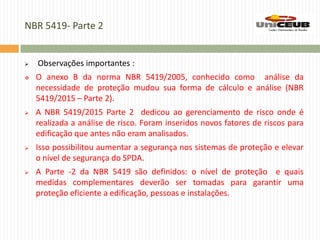 NBR 5419- Parte 2
 Observações importantes :
 O anexo B da norma NBR 5419/2005, conhecido como análise da
necessidade de proteção mudou sua forma de cálculo e análise (NBR
5419/2015 – Parte 2).
 A NBR 5419/2015 Parte 2 dedicou ao gerenciamento de risco onde é
realizada a análise de risco. Foram inseridos novos fatores de riscos para
edificação que antes não eram analisados.
 Isso possibilitou aumentar a segurança nos sistemas de proteção e elevar
o nível de segurança do SPDA.
 A Parte -2 da NBR 5419 são definidos: o nível de proteção e quais
medidas complementares deverão ser tomadas para garantir uma
proteção eficiente a edificação, pessoas e instalações.
 