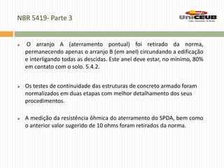 NBR 5419- Parte 3
 O arranjo A (aterramento pontual) foi retirado da norma,
permanecendo apenas o arranjo B (em anel) circundando a edificação
e interligando todas as descidas. Este anel deve estar, no mínimo, 80%
em contato com o solo. 5.4.2.
 Os testes de continuidade das estruturas de concreto armado foram
normalizados em duas etapas com melhor detalhamento dos seus
procedimentos.
 A medição da resistência ôhmica do aterramento do SPDA, bem como
o anterior valor sugerido de 10 ohms foram retirados da norma.
 