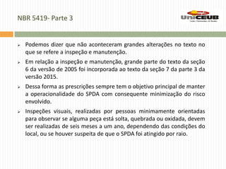 NBR 5419- Parte 3
 Podemos dizer que não aconteceram grandes alterações no texto no
que se refere a inspeção e manutenção.
 Em relação a inspeção e manutenção, grande parte do texto da seção
6 da versão de 2005 foi incorporada ao texto da seção 7 da parte 3 da
versão 2015.
 Dessa forma as prescrições sempre tem o objetivo principal de manter
a operacionalidade do SPDA com consequente minimização do risco
envolvido.
 Inspeções visuais, realizadas por pessoas minimamente orientadas
para observar se alguma peça está solta, quebrada ou oxidada, devem
ser realizadas de seis meses a um ano, dependendo das condições do
local, ou se houver suspeita de que o SPDA foi atingido por raio.
 