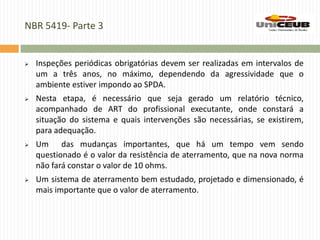 NBR 5419- Parte 3
 Inspeções periódicas obrigatórias devem ser realizadas em intervalos de
um a três anos, no máximo, dependendo da agressividade que o
ambiente estiver impondo ao SPDA.
 Nesta etapa, é necessário que seja gerado um relatório técnico,
acompanhado de ART do profissional executante, onde constará a
situação do sistema e quais intervenções são necessárias, se existirem,
para adequação.
 Um das mudanças importantes, que há um tempo vem sendo
questionado é o valor da resistência de aterramento, que na nova norma
não fará constar o valor de 10 ohms.
 Um sistema de aterramento bem estudado, projetado e dimensionado, é
mais importante que o valor de aterramento.
 