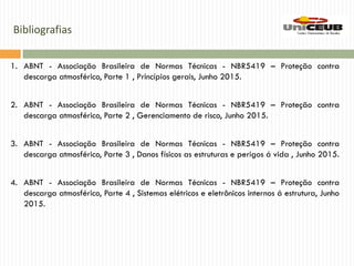 Bibliografias
1. ABNT - Associação Brasileira de Normas Técnicas - NBR5419 – Proteção contra
descarga atmosférico, Parte 1 , Princípios gerais, Junho 2015.
2. ABNT - Associação Brasileira de Normas Técnicas - NBR5419 – Proteção contra
descarga atmosférico, Parte 2 , Gerenciamento de risco, Junho 2015.
3. ABNT - Associação Brasileira de Normas Técnicas - NBR5419 – Proteção contra
descarga atmosférico, Parte 3 , Danos físicos as estruturas e perigos á vida , Junho 2015.
4. ABNT - Associação Brasileira de Normas Técnicas - NBR5419 – Proteção contra
descarga atmosférico, Parte 4 , Sistemas elétricos e eletrônicos internos á estrutura, Junho
2015.
 