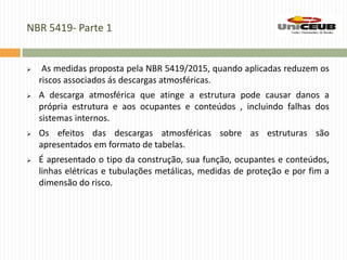 NBR 5419- Parte 1
 As medidas proposta pela NBR 5419/2015, quando aplicadas reduzem os
riscos associados ás descargas atmosféricas.
 A descarga atmosférica que atinge a estrutura pode causar danos a
própria estrutura e aos ocupantes e conteúdos , incluindo falhas dos
sistemas internos.
 Os efeitos das descargas atmosféricas sobre as estruturas são
apresentados em formato de tabelas.
 É apresentado o tipo da construção, sua função, ocupantes e conteúdos,
linhas elétricas e tubulações metálicas, medidas de proteção e por fim a
dimensão do risco.
 