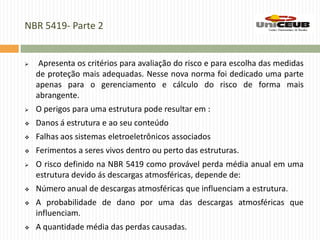 NBR 5419- Parte 2
 Apresenta os critérios para avaliação do risco e para escolha das medidas
de proteção mais adequadas. Nesse nova norma foi dedicado uma parte
apenas para o gerenciamento e cálculo do risco de forma mais
abrangente.
 O perigos para uma estrutura pode resultar em :
 Danos á estrutura e ao seu conteúdo
 Falhas aos sistemas eletroeletrônicos associados
 Ferimentos a seres vivos dentro ou perto das estruturas.
 O risco definido na NBR 5419 como provável perda média anual em uma
estrutura devido ás descargas atmosféricas, depende de:
 Número anual de descargas atmosféricas que influenciam a estrutura.
 A probabilidade de dano por uma das descargas atmosféricas que
influenciam.
 A quantidade média das perdas causadas.
 