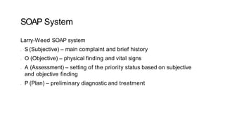 SOAP System
Larry-Weed SOAP system
• S (Subjective) – main complaint and brief history
• O (Objective) – physical finding and vital signs
• A (Assessment) – setting of the priority status based on subjective
and objective finding
• P (Plan) – preliminary diagnostic and treatment
 