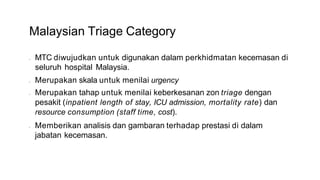 Malaysian Triage Category
• MTC diwujudkan untuk digunakan dalam perkhidmatan kecemasan di
seluruh hospital Malaysia.
• Merupakan skala untuk menilai urgency
• Merupakan tahap untuk menilai keberkesanan zon triage dengan
pesakit (inpatient length of stay, ICU admission, mortality rate) dan
resource consumption (staff time, cost).
• Memberikan analisis dan gambaran terhadap prestasi di dalam
jabatan kecemasan.
 