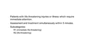 • Patients with life threatening injuries or illness which require
immediate attention.
• Assessment and treatment simultaneously within 5 minutes.
• Subcategories:
• R1 (immediate life-threatening)
• R2 (life-threatening)
 
