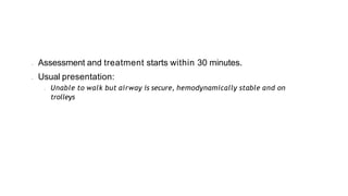 • Assessment and treatment starts within 30 minutes.
• Usual presentation:
• Unable to walk but airway is secure, hemodynamically stable and on
trolleys
 