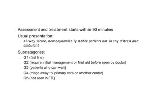• Assessment and treatment starts within 90 minutes
• Usual presentation:
• Airway secure, hemodynamically stable patients not in any distress and
ambulant
• Subcatagories:
• G1 (fast line)
• G2 (require initial management or first aid before seen by doctor)
• G3 (patients who can wait)
• G4 (triage away to primary care or another center)
• G5 (not seen in ED)
 