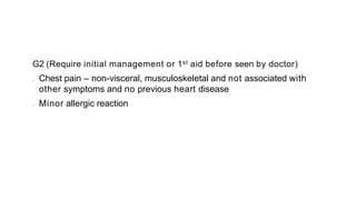G2 (Require initial management or 1st aid before seen by doctor)
• Chest pain – non-visceral, musculoskeletal and not associated with
other symptoms and no previous heart disease
• Minor allergic reaction
 