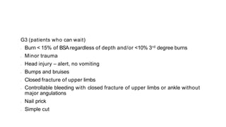 G3 (patients who can wait)
• Burn < 15% of BSA regardless of depth and/or <10% 3rd degree burns
• Minor trauma
• Head injury – alert, no vomiting
• Bumps and bruises
• Closed fracture of upper limbs
• Controllable bleeding with closed fracture of upper limbs or ankle without
major angulations
• Nail prick
• Simple cut
 