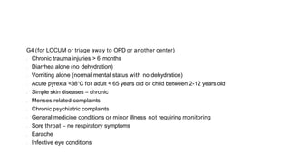 G4 (for LOCUM or triage away to OPD or another center)
•
•
• Chronic trauma injuries > 6 months
• Diarrhea alone (no dehydration)
• Vomiting alone (normal mental status with no dehydration)
Acute pyrexia <38°C for adult < 65 years old or child between 2-12 years old
• Simple skin diseases – chronic
• Menses related complaints
• Chronic psychiatric complaints
General medicine conditions or minor illness not requiring monitoring
• Sore throat – no respiratory symptoms
• Earache
• Infective eye conditions
 