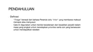 PENDAHULUAN
• Definasi
• “Triage” berasal dari bahasa Perancis iaitu “trier” yang membawa maksud
menapis atau menyusun
• Cara ini digunakan untuk menilai kecederaan dan kesakitan pesakit dalam
masa yang singkat untuk menetapkan priorities serta zon yang bersesuian
untuk mendapatkan rawatan
 