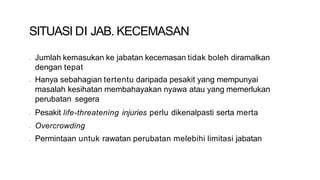 SITUASI DI JAB. KECEMASAN
• Jumlah kemasukan ke jabatan kecemasan tidak boleh diramalkan
dengan tepat
• Hanya sebahagian tertentu daripada pesakit yang mempunyai
masalah kesihatan membahayakan nyawa atau yang memerlukan
perubatan segera
• Pesakit life-threatening injuries perlu dikenalpasti serta merta
• Overcrowding
• Permintaan untuk rawatan perubatan melebihi limitasi jabatan
 