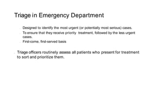 Triage in Emergency Department
• Designed to identify the most urgent (or potentially most serious) cases.
• To ensure that they receive priority treatment, followed by the less urgent
cases.
• First-come, first-served basis
• Triage officers routinely assess all patients who present for treatment
to sort and prioritize them.
 