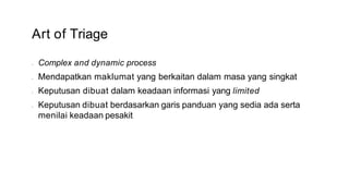 Art of Triage
• Complex and dynamic process
• Mendapatkan maklumat yang berkaitan dalam masa yang singkat
• Keputusan dibuat dalam keadaan informasi yang limited
• Keputusan dibuat berdasarkan garis panduan yang sedia ada serta
menilai keadaan pesakit
 