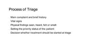 Process of Triage
• Main complaint and brief history
• Vital signs
• Physical findings seen, heard, felt or smelt
• Setting the priority status of the patient
• Decision whether treatment should be started at triage
 