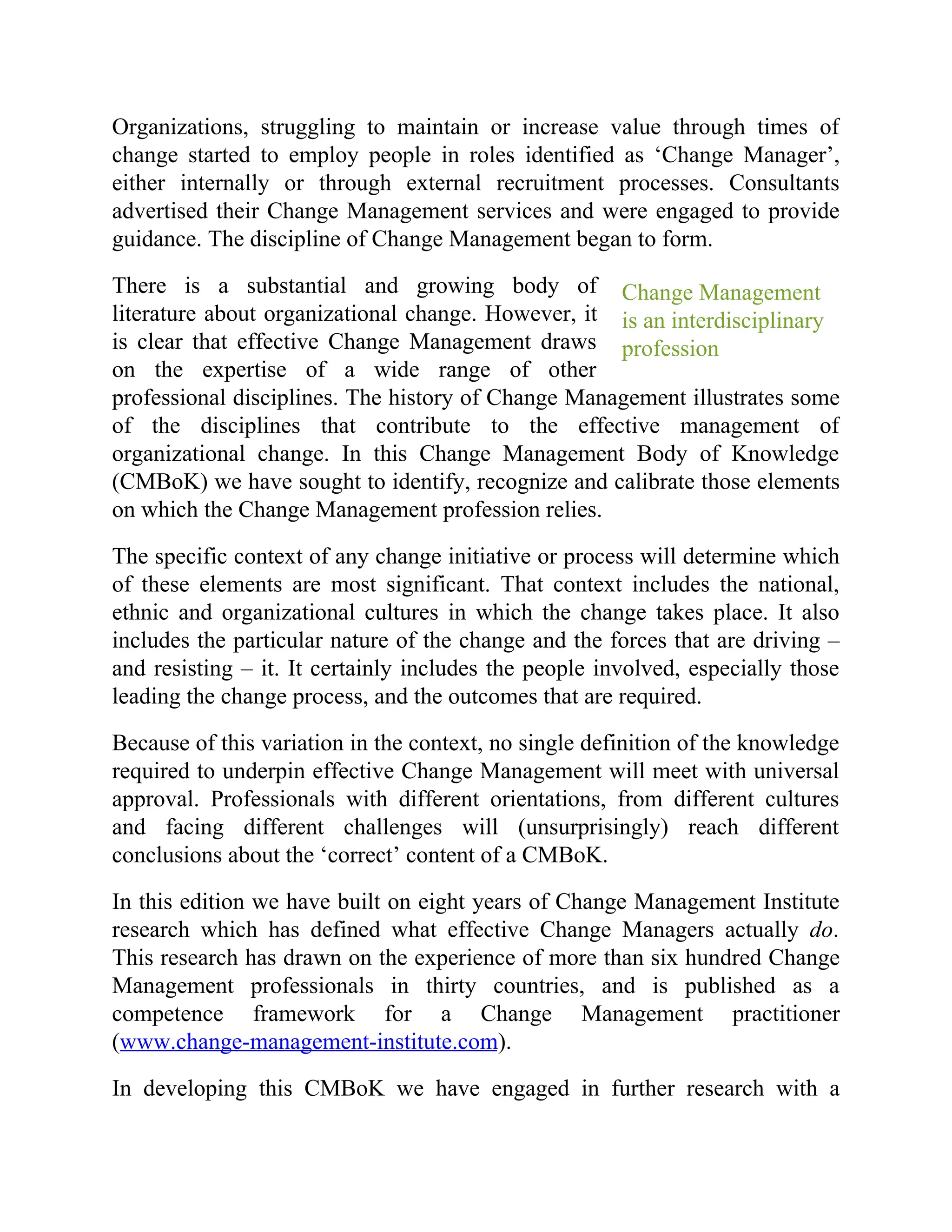 Change Management
is an interdisciplinary
profession
Organizations, struggling to maintain or increase value through times of
change started to employ people in roles identified as ‘Change Manager’,
either internally or through external recruitment processes. Consultants
advertised their Change Management services and were engaged to provide
guidance. The discipline of Change Management began to form.
There is a substantial and growing body of
literature about organizational change. However, it
is clear that effective Change Management draws
on the expertise of a wide range of other
professional disciplines. The history of Change Management illustrates some
of the disciplines that contribute to the effective management of
organizational change. In this Change Management Body of Knowledge
(CMBoK) we have sought to identify, recognize and calibrate those elements
on which the Change Management profession relies.
The specific context of any change initiative or process will determine which
of these elements are most significant. That context includes the national,
ethnic and organizational cultures in which the change takes place. It also
includes the particular nature of the change and the forces that are driving –
and resisting – it. It certainly includes the people involved, especially those
leading the change process, and the outcomes that are required.
Because of this variation in the context, no single definition of the knowledge
required to underpin effective Change Management will meet with universal
approval. Professionals with different orientations, from different cultures
and facing different challenges will (unsurprisingly) reach different
conclusions about the ‘correct’ content of a CMBoK.
In this edition we have built on eight years of Change Management Institute
research which has defined what effective Change Managers actually do.
This research has drawn on the experience of more than six hundred Change
Management professionals in thirty countries, and is published as a
competence framework for a Change Management practitioner
(www.change-management-institute.com).
In developing this CMBoK we have engaged in further research with a
 