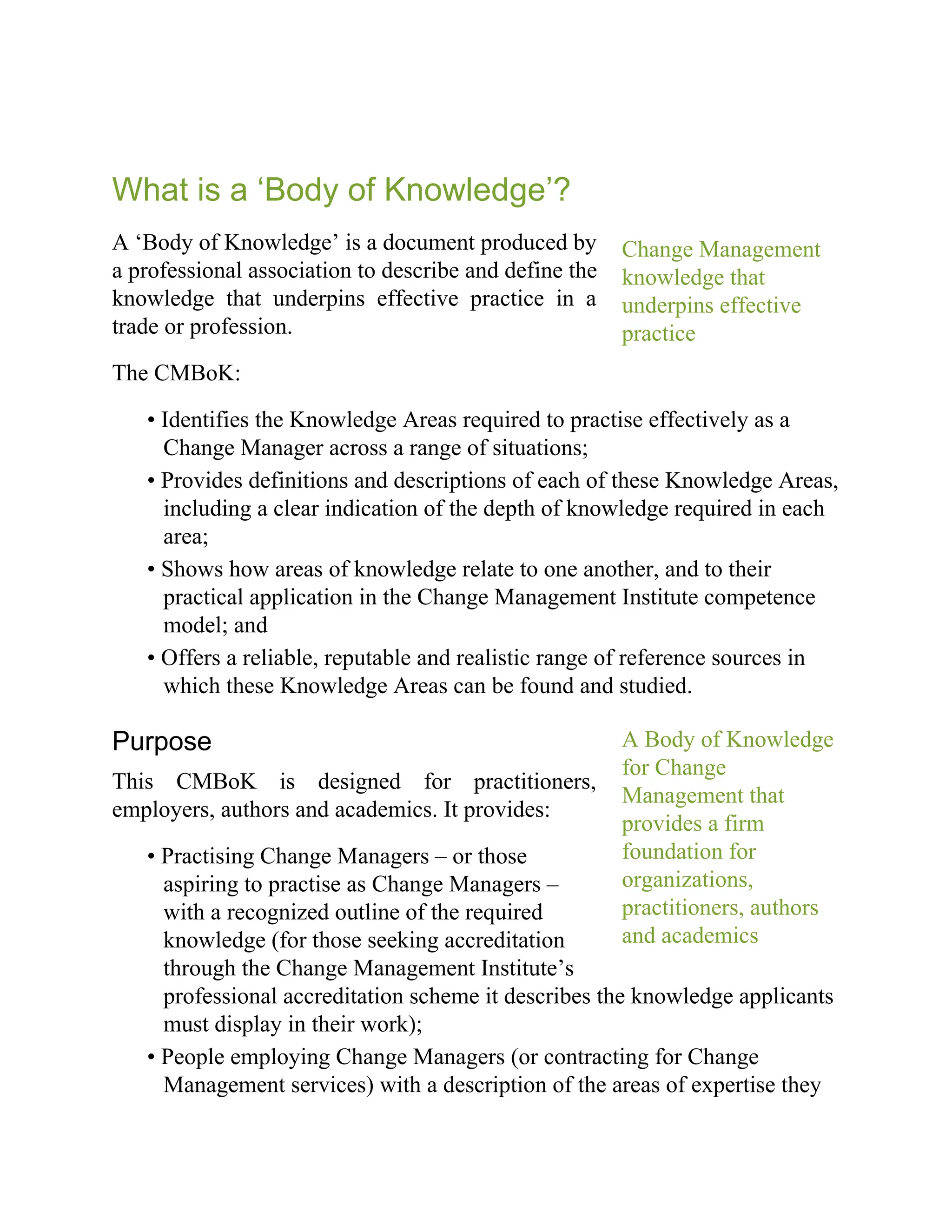 Change Management
knowledge that
underpins effective
practice
A Body of Knowledge
for Change
Management that
provides a firm
foundation for
organizations,
practitioners, authors
and academics
What is a ‘Body of Knowledge’?
A ‘Body of Knowledge’ is a document produced by
a professional association to describe and define the
knowledge that underpins effective practice in a
trade or profession.
The CMBoK:
• Identifies the Knowledge Areas required to practise effectively as a
Change Manager across a range of situations;
• Provides definitions and descriptions of each of these Knowledge Areas,
including a clear indication of the depth of knowledge required in each
area;
• Shows how areas of knowledge relate to one another, and to their
practical application in the Change Management Institute competence
model; and
• Offers a reliable, reputable and realistic range of reference sources in
which these Knowledge Areas can be found and studied.
Purpose
This CMBoK is designed for practitioners,
employers, authors and academics. It provides:
• Practising Change Managers – or those
aspiring to practise as Change Managers –
with a recognized outline of the required
knowledge (for those seeking accreditation
through the Change Management Institute’s
professional accreditation scheme it describes the knowledge applicants
must display in their work);
• People employing Change Managers (or contracting for Change
Management services) with a description of the areas of expertise they
 