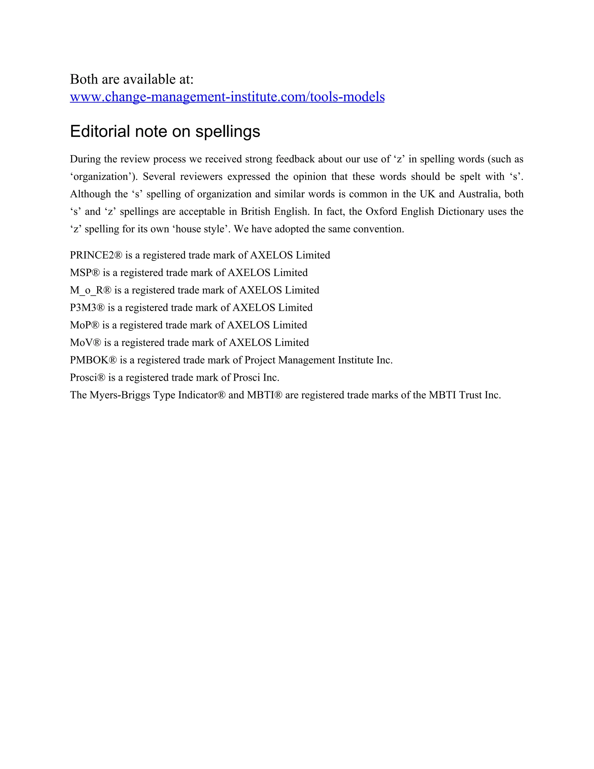 Both are available at:
www.change-management-institute.com/tools-models
Editorial note on spellings
During the review process we received strong feedback about our use of ‘z’ in spelling words (such as
‘organization’). Several reviewers expressed the opinion that these words should be spelt with ‘s’.
Although the ‘s’ spelling of organization and similar words is common in the UK and Australia, both
‘s’ and ‘z’ spellings are acceptable in British English. In fact, the Oxford English Dictionary uses the
‘z’ spelling for its own ‘house style’. We have adopted the same convention.
PRINCE2® is a registered trade mark of AXELOS Limited
MSP® is a registered trade mark of AXELOS Limited
M_o_R® is a registered trade mark of AXELOS Limited
P3M3® is a registered trade mark of AXELOS Limited
MoP® is a registered trade mark of AXELOS Limited
MoV® is a registered trade mark of AXELOS Limited
PMBOK® is a registered trade mark of Project Management Institute Inc.
Prosci® is a registered trade mark of Prosci Inc.
The Myers-Briggs Type Indicator® and MBTI® are registered trade marks of the MBTI Trust Inc.
 