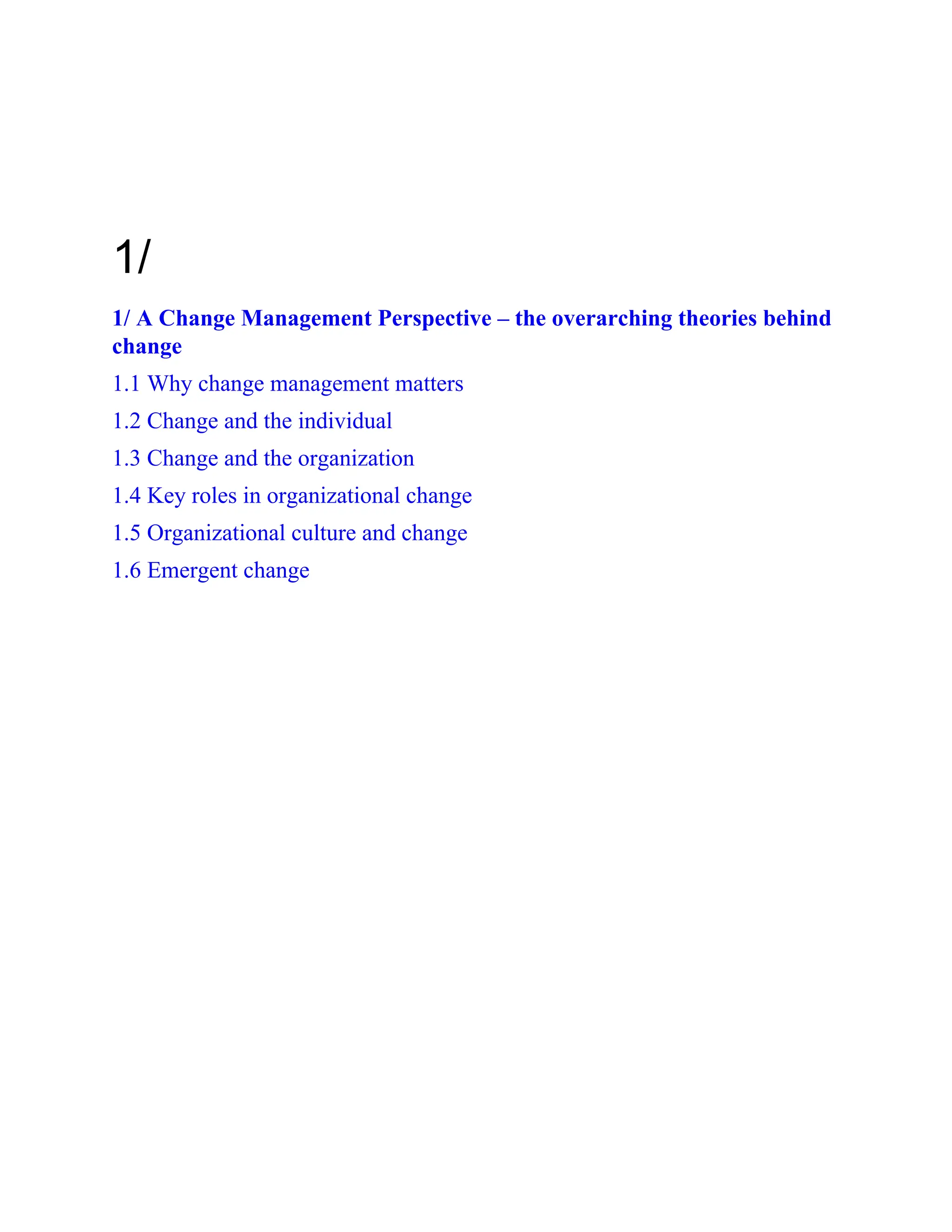 1/
1/ A Change Management Perspective – the overarching theories behind
change
1.1 Why change management matters
1.2 Change and the individual
1.3 Change and the organization
1.4 Key roles in organizational change
1.5 Organizational culture and change
1.6 Emergent change
 