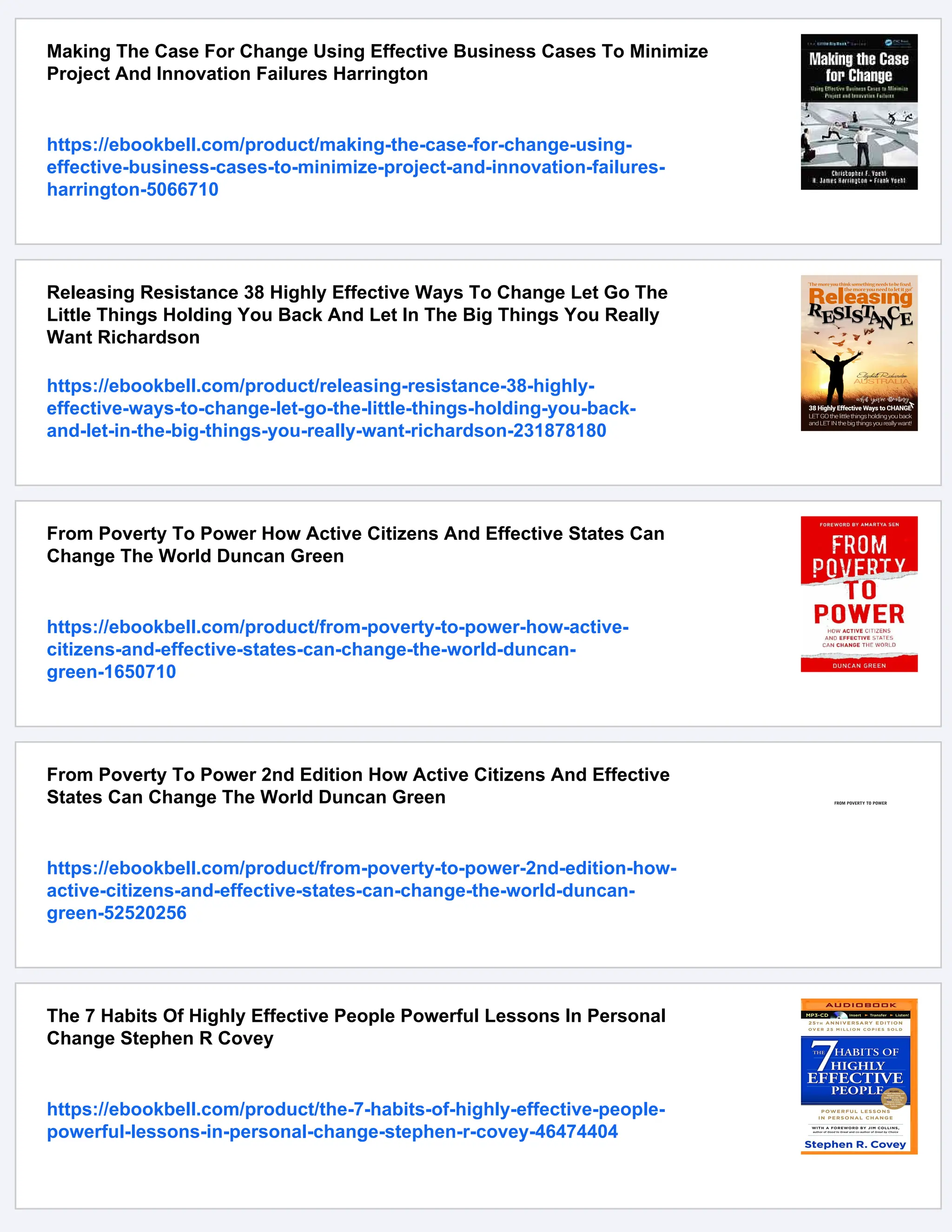 Making The Case For Change Using Effective Business Cases To Minimize
Project And Innovation Failures Harrington
https://ebookbell.com/product/making-the-case-for-change-using-
effective-business-cases-to-minimize-project-and-innovation-failures-
harrington-5066710
Releasing Resistance 38 Highly Effective Ways To Change Let Go The
Little Things Holding You Back And Let In The Big Things You Really
Want Richardson
https://ebookbell.com/product/releasing-resistance-38-highly-
effective-ways-to-change-let-go-the-little-things-holding-you-back-
and-let-in-the-big-things-you-really-want-richardson-231878180
From Poverty To Power How Active Citizens And Effective States Can
Change The World Duncan Green
https://ebookbell.com/product/from-poverty-to-power-how-active-
citizens-and-effective-states-can-change-the-world-duncan-
green-1650710
From Poverty To Power 2nd Edition How Active Citizens And Effective
States Can Change The World Duncan Green
https://ebookbell.com/product/from-poverty-to-power-2nd-edition-how-
active-citizens-and-effective-states-can-change-the-world-duncan-
green-52520256
The 7 Habits Of Highly Effective People Powerful Lessons In Personal
Change Stephen R Covey
https://ebookbell.com/product/the-7-habits-of-highly-effective-people-
powerful-lessons-in-personal-change-stephen-r-covey-46474404
 