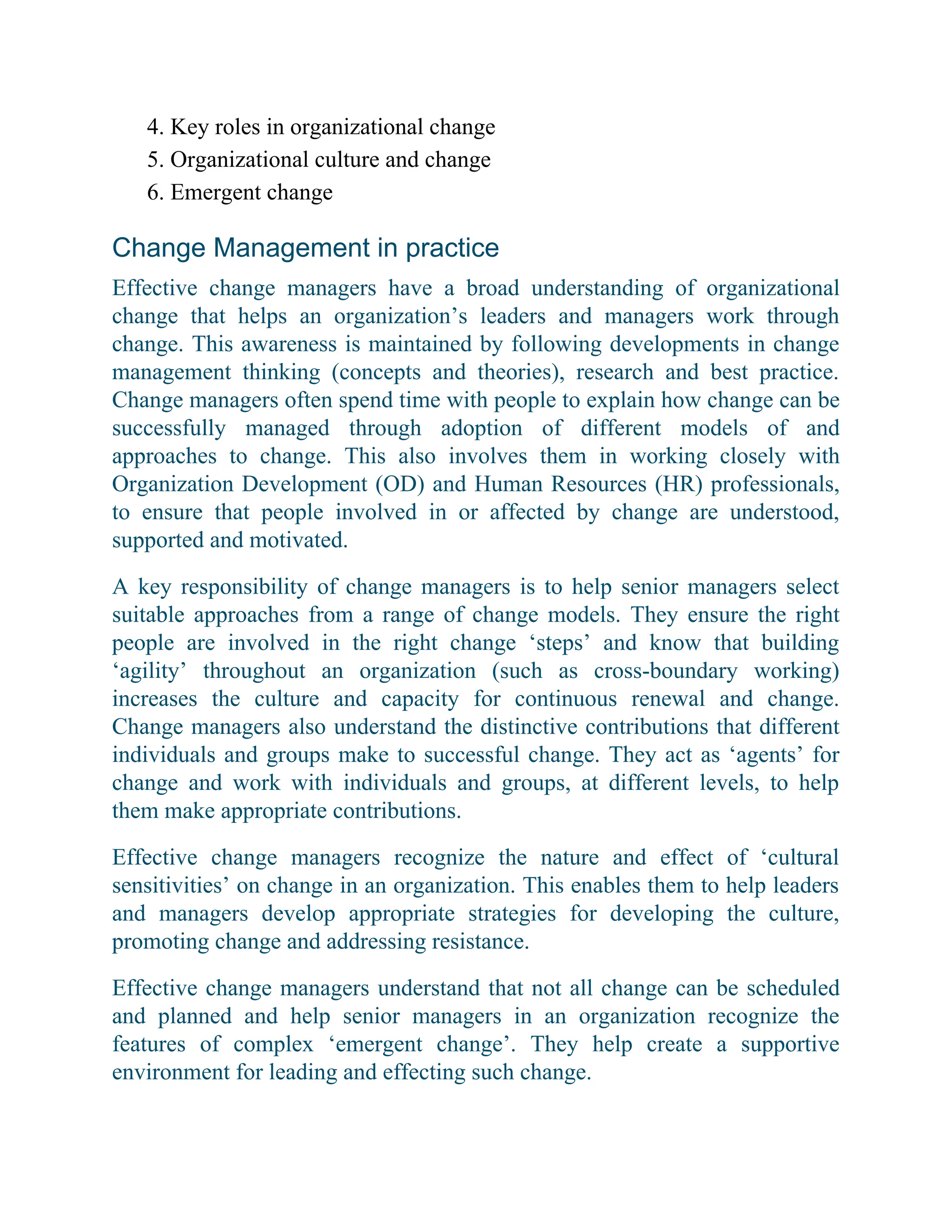 4. Key roles in organizational change
5. Organizational culture and change
6. Emergent change
Change Management in practice
Effective change managers have a broad understanding of organizational
change that helps an organization’s leaders and managers work through
change. This awareness is maintained by following developments in change
management thinking (concepts and theories), research and best practice.
Change managers often spend time with people to explain how change can be
successfully managed through adoption of different models of and
approaches to change. This also involves them in working closely with
Organization Development (OD) and Human Resources (HR) professionals,
to ensure that people involved in or affected by change are understood,
supported and motivated.
A key responsibility of change managers is to help senior managers select
suitable approaches from a range of change models. They ensure the right
people are involved in the right change ‘steps’ and know that building
‘agility’ throughout an organization (such as cross-boundary working)
increases the culture and capacity for continuous renewal and change.
Change managers also understand the distinctive contributions that different
individuals and groups make to successful change. They act as ‘agents’ for
change and work with individuals and groups, at different levels, to help
them make appropriate contributions.
Effective change managers recognize the nature and effect of ‘cultural
sensitivities’ on change in an organization. This enables them to help leaders
and managers develop appropriate strategies for developing the culture,
promoting change and addressing resistance.
Effective change managers understand that not all change can be scheduled
and planned and help senior managers in an organization recognize the
features of complex ‘emergent change’. They help create a supportive
environment for leading and effecting such change.
 