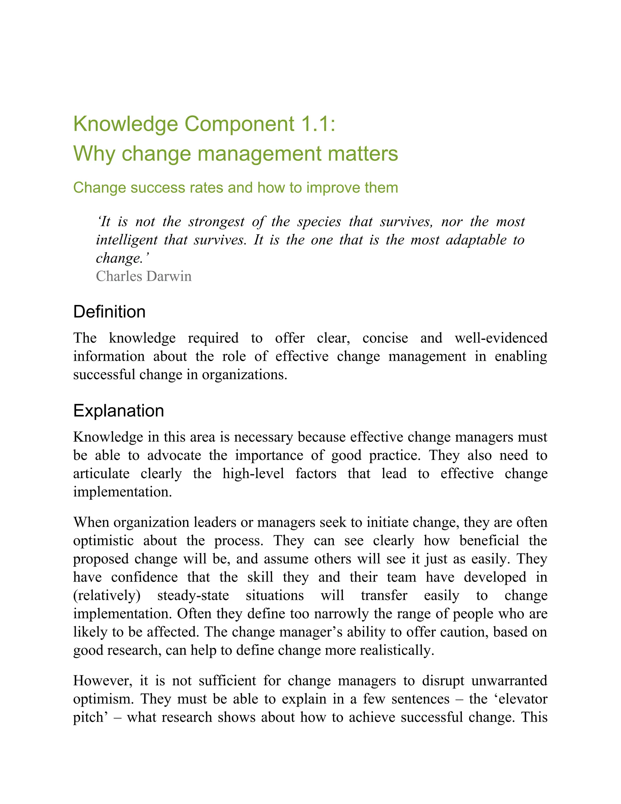 Knowledge Component 1.1:
Why change management matters
Change success rates and how to improve them
‘It is not the strongest of the species that survives, nor the most
intelligent that survives. It is the one that is the most adaptable to
change.’
Charles Darwin
Definition
The knowledge required to offer clear, concise and well-evidenced
information about the role of effective change management in enabling
successful change in organizations.
Explanation
Knowledge in this area is necessary because effective change managers must
be able to advocate the importance of good practice. They also need to
articulate clearly the high-level factors that lead to effective change
implementation.
When organization leaders or managers seek to initiate change, they are often
optimistic about the process. They can see clearly how beneficial the
proposed change will be, and assume others will see it just as easily. They
have confidence that the skill they and their team have developed in
(relatively) steady-state situations will transfer easily to change
implementation. Often they define too narrowly the range of people who are
likely to be affected. The change manager’s ability to offer caution, based on
good research, can help to define change more realistically.
However, it is not sufficient for change managers to disrupt unwarranted
optimism. They must be able to explain in a few sentences – the ‘elevator
pitch’ – what research shows about how to achieve successful change. This
 