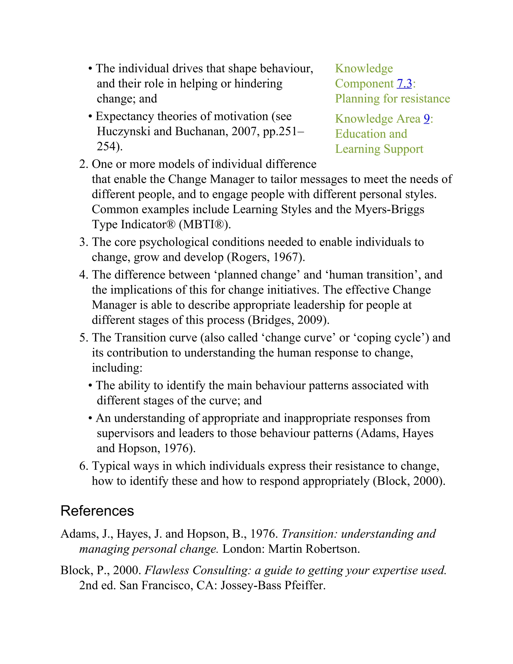 Knowledge
Component 7.3:
Planning for resistance
Knowledge Area 9:
Education and
Learning Support
• The individual drives that shape behaviour,
and their role in helping or hindering
change; and
• Expectancy theories of motivation (see
Huczynski and Buchanan, 2007, pp.251–
254).
2. One or more models of individual difference
that enable the Change Manager to tailor messages to meet the needs of
different people, and to engage people with different personal styles.
Common examples include Learning Styles and the Myers-Briggs
Type Indicator® (MBTI®).
3. The core psychological conditions needed to enable individuals to
change, grow and develop (Rogers, 1967).
4. The difference between ‘planned change’ and ‘human transition’, and
the implications of this for change initiatives. The effective Change
Manager is able to describe appropriate leadership for people at
different stages of this process (Bridges, 2009).
5. The Transition curve (also called ‘change curve’ or ‘coping cycle’) and
its contribution to understanding the human response to change,
including:
• The ability to identify the main behaviour patterns associated with
different stages of the curve; and
• An understanding of appropriate and inappropriate responses from
supervisors and leaders to those behaviour patterns (Adams, Hayes
and Hopson, 1976).
6. Typical ways in which individuals express their resistance to change,
how to identify these and how to respond appropriately (Block, 2000).
References
Adams, J., Hayes, J. and Hopson, B., 1976. Transition: understanding and
managing personal change. London: Martin Robertson.
Block, P., 2000. Flawless Consulting: a guide to getting your expertise used.
2nd ed. San Francisco, CA: Jossey-Bass Pfeiffer.
 