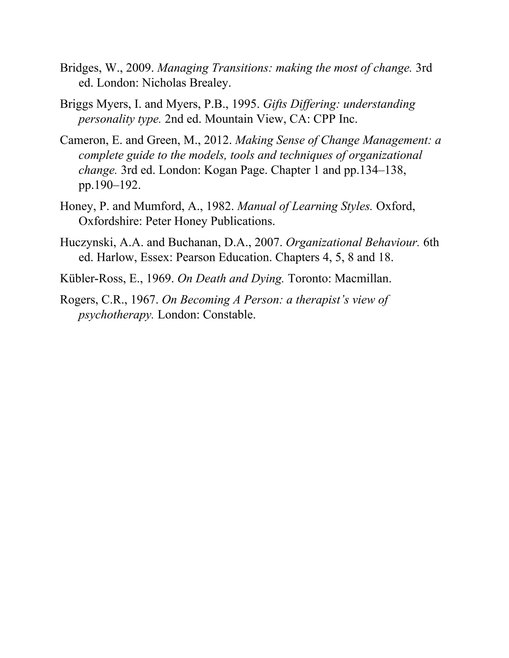 Bridges, W., 2009. Managing Transitions: making the most of change. 3rd
ed. London: Nicholas Brealey.
Briggs Myers, I. and Myers, P.B., 1995. Gifts Differing: understanding
personality type. 2nd ed. Mountain View, CA: CPP Inc.
Cameron, E. and Green, M., 2012. Making Sense of Change Management: a
complete guide to the models, tools and techniques of organizational
change. 3rd ed. London: Kogan Page. Chapter 1 and pp.134–138,
pp.190–192.
Honey, P. and Mumford, A., 1982. Manual of Learning Styles. Oxford,
Oxfordshire: Peter Honey Publications.
Huczynski, A.A. and Buchanan, D.A., 2007. Organizational Behaviour. 6th
ed. Harlow, Essex: Pearson Education. Chapters 4, 5, 8 and 18.
Kübler-Ross, E., 1969. On Death and Dying. Toronto: Macmillan.
Rogers, C.R., 1967. On Becoming A Person: a therapist’s view of
psychotherapy. London: Constable.
 