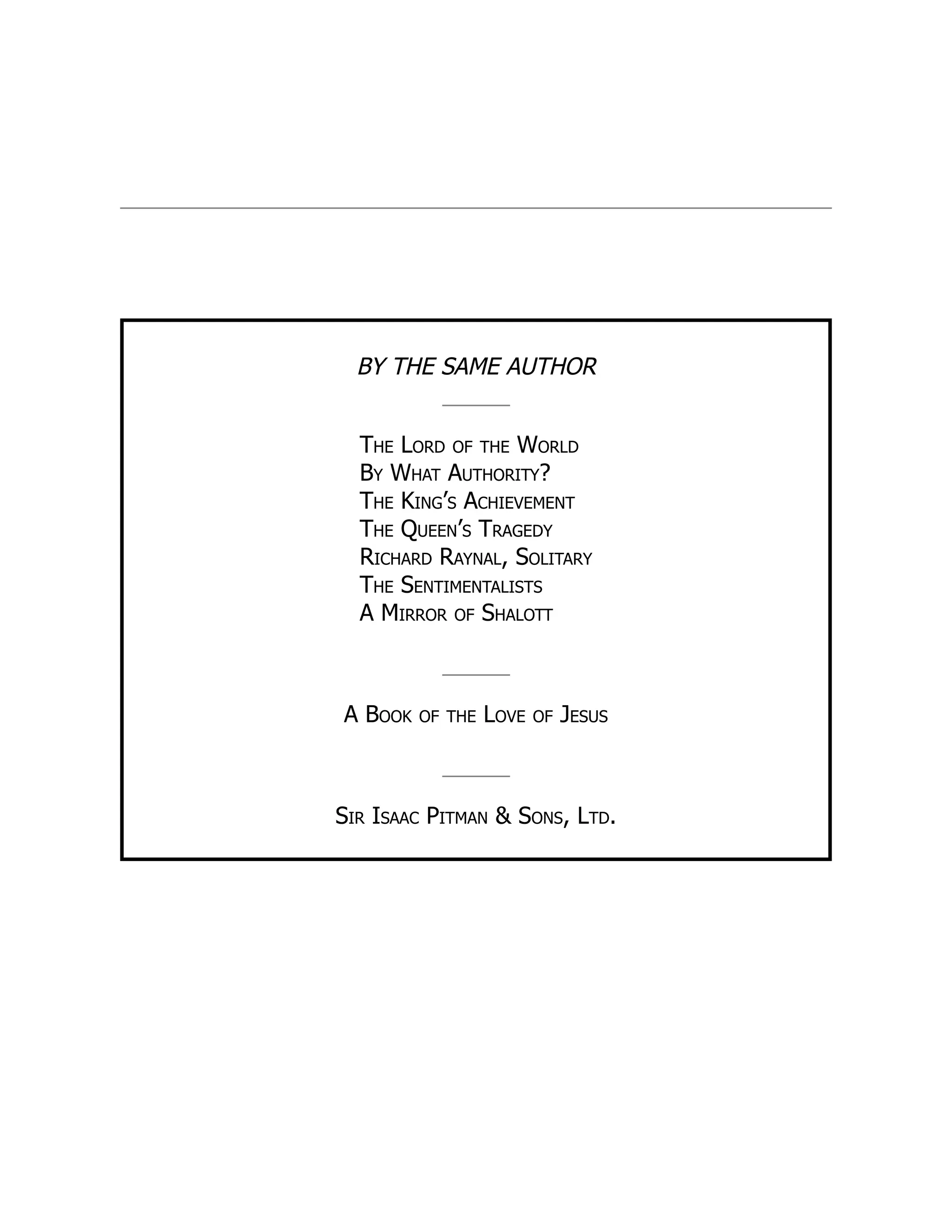 BY THE SAME AUTHOR
The Lord of the World
By What Authority?
The King’s Achievement
The Queen’s Tragedy
Richard Raynal, Solitary
The Sentimentalists
A Mirror of Shalott
A Book of the Love of Jesus
Sir Isaac Pitman & Sons, Ltd.
 