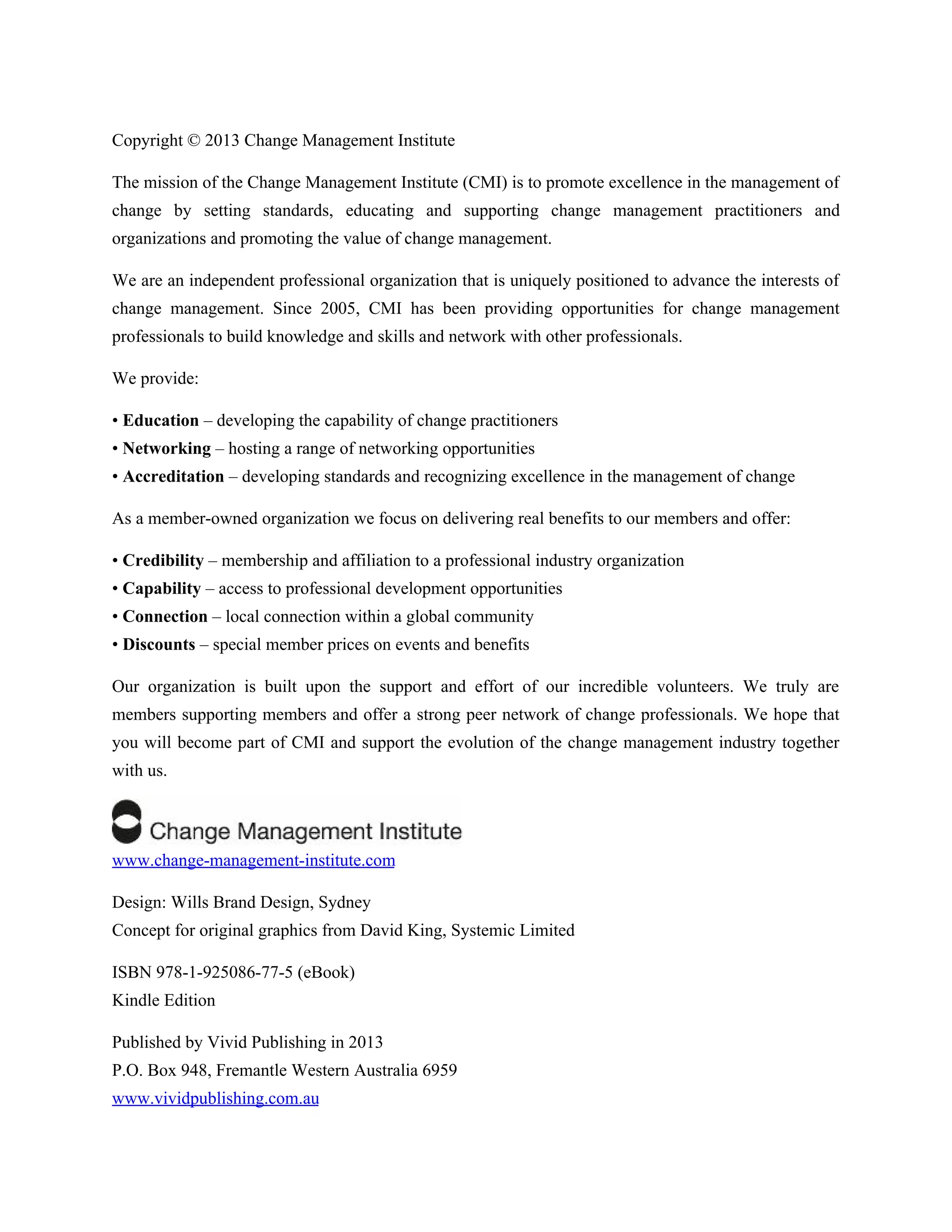 Copyright © 2013 Change Management Institute
The mission of the Change Management Institute (CMI) is to promote excellence in the management of
change by setting standards, educating and supporting change management practitioners and
organizations and promoting the value of change management.
We are an independent professional organization that is uniquely positioned to advance the interests of
change management. Since 2005, CMI has been providing opportunities for change management
professionals to build knowledge and skills and network with other professionals.
We provide:
• Education – developing the capability of change practitioners
• Networking – hosting a range of networking opportunities
• Accreditation – developing standards and recognizing excellence in the management of change
As a member-owned organization we focus on delivering real benefits to our members and offer:
• Credibility – membership and affiliation to a professional industry organization
• Capability – access to professional development opportunities
• Connection – local connection within a global community
• Discounts – special member prices on events and benefits
Our organization is built upon the support and effort of our incredible volunteers. We truly are
members supporting members and offer a strong peer network of change professionals. We hope that
you will become part of CMI and support the evolution of the change management industry together
with us.
www.change-management-institute.com
Design: Wills Brand Design, Sydney
Concept for original graphics from David King, Systemic Limited
ISBN 978-1-925086-77-5 (eBook)
Kindle Edition
Published by Vivid Publishing in 2013
P.O. Box 948, Fremantle Western Australia 6959
www.vividpublishing.com.au
 