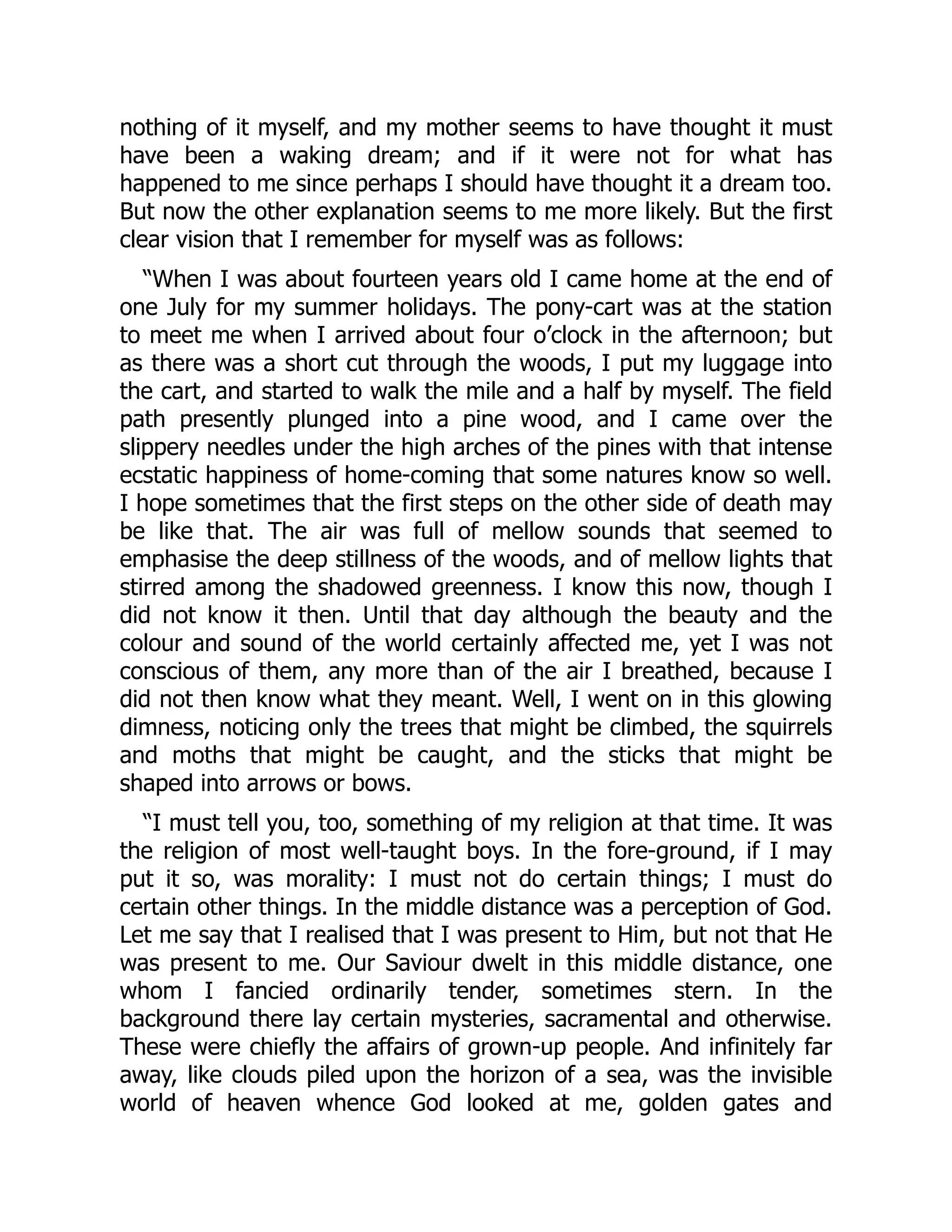 nothing of it myself, and my mother seems to have thought it must
have been a waking dream; and if it were not for what has
happened to me since perhaps I should have thought it a dream too.
But now the other explanation seems to me more likely. But the first
clear vision that I remember for myself was as follows:
“When I was about fourteen years old I came home at the end of
one July for my summer holidays. The pony-cart was at the station
to meet me when I arrived about four o’clock in the afternoon; but
as there was a short cut through the woods, I put my luggage into
the cart, and started to walk the mile and a half by myself. The field
path presently plunged into a pine wood, and I came over the
slippery needles under the high arches of the pines with that intense
ecstatic happiness of home-coming that some natures know so well.
I hope sometimes that the first steps on the other side of death may
be like that. The air was full of mellow sounds that seemed to
emphasise the deep stillness of the woods, and of mellow lights that
stirred among the shadowed greenness. I know this now, though I
did not know it then. Until that day although the beauty and the
colour and sound of the world certainly affected me, yet I was not
conscious of them, any more than of the air I breathed, because I
did not then know what they meant. Well, I went on in this glowing
dimness, noticing only the trees that might be climbed, the squirrels
and moths that might be caught, and the sticks that might be
shaped into arrows or bows.
“I must tell you, too, something of my religion at that time. It was
the religion of most well-taught boys. In the fore-ground, if I may
put it so, was morality: I must not do certain things; I must do
certain other things. In the middle distance was a perception of God.
Let me say that I realised that I was present to Him, but not that He
was present to me. Our Saviour dwelt in this middle distance, one
whom I fancied ordinarily tender, sometimes stern. In the
background there lay certain mysteries, sacramental and otherwise.
These were chiefly the affairs of grown-up people. And infinitely far
away, like clouds piled upon the horizon of a sea, was the invisible
world of heaven whence God looked at me, golden gates and
 