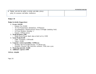 _ _ PR STRATEGIC PLAN 2015
Page | 10
● Display and refer the public to website and online privacy
policy for assurance and further clarification
Budget: $0
Budget in details (Suggestions)
1. Events: $10,550
- Entrance Fee: $9,000
- Air Fare/Transportation (Rental/Gas): $350/person
- Accommodations (Hotel/Food)-Per Person: $150/night (including food)
- #of Team Members Attending: 2
- Expense: $200/per person
2. Media Relations: $300
- Media Person Pursuit (lunch dates to brief on Co.): $300
3. Social Media:$5,100
- Online Promotions: $100/month
- Videos: $5,000
4. Corporate social responsibility: $1500/year
- Working with Non-profits/Charities: $1,200 per year
- Donations Giveaway (like food drive activities): $300, once a year.
5. Marketing materials: $1,000
6. Additional expenses: $500
TOTAL: $18,850
 
